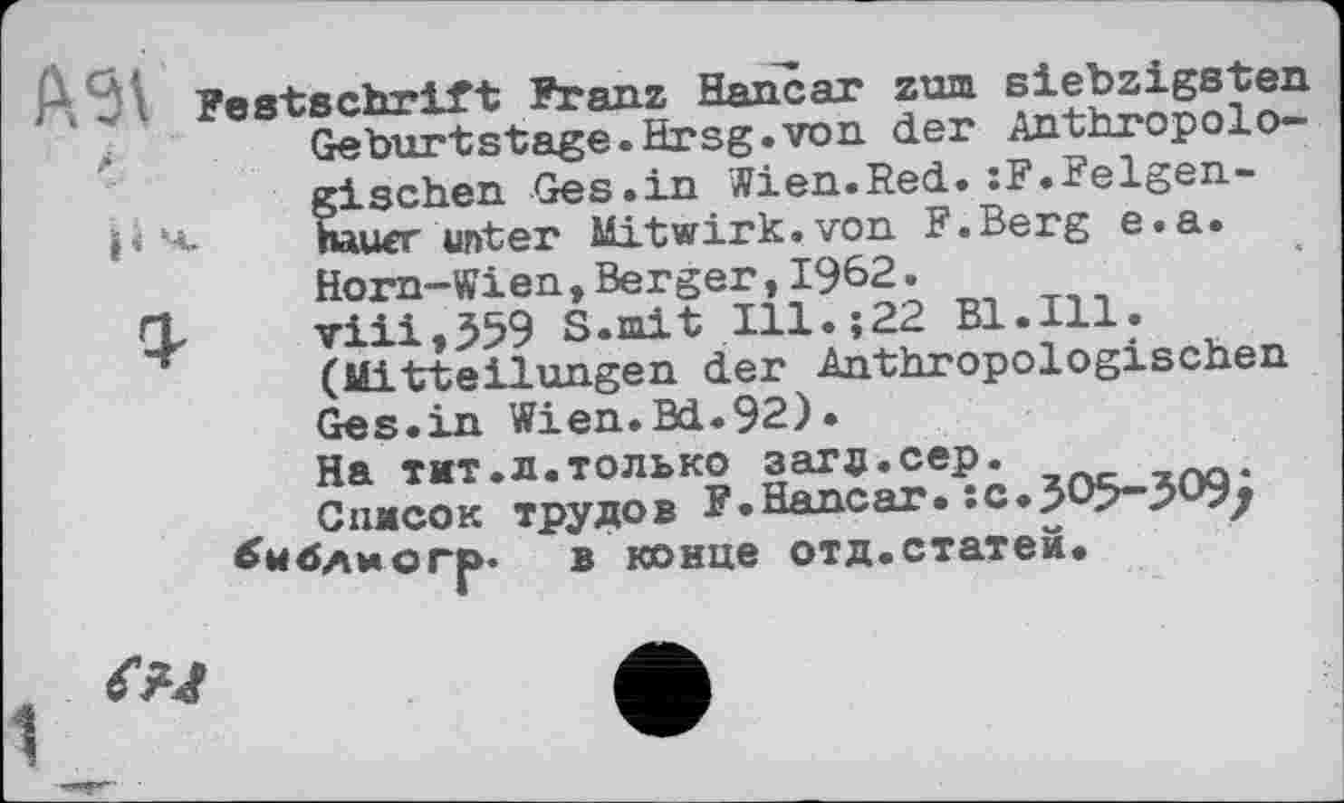 ﻿А 6 І Festschrift Franz Hancar zum siebzigsten
,i	Geburtstage.Hrsg.von der Anthropolo-
gischen Ges.in Wien.Red.:F.Belgen-i’ 4. nauer unter Mitwirk, von F.Berg e.a.
Horn-Wien,Berger,1962.
Q, viii,359 S.mit Ill.;22 Bl.Ill. (Mitteilungen der Anthropologischen Ges.in Wien.Bd.92).
На тит.л.только загд.сер.
Список трудов F.Hancar.îc«5O5~3O9/ библио гр. в конце отд. статей.
